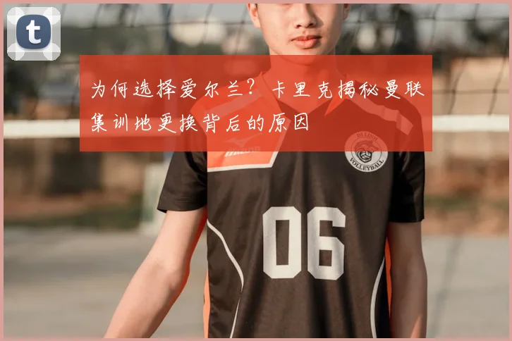 为何选择爱尔兰？卡里克揭秘曼联集训地更换背后的原因