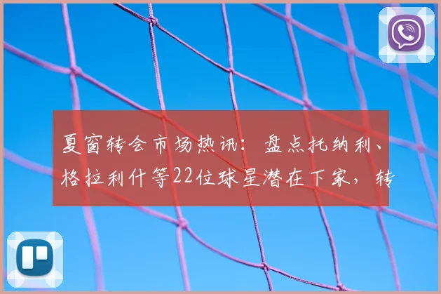 夏窗转会市场热讯：盘点托纳利、格拉利什等22位球星潜在下家，转会动态一网打尽