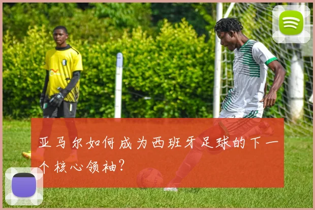 亚马尔如何成为西班牙足球的下一个核心领袖?