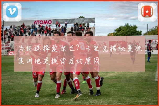 为何选择爱尔兰？卡里克揭秘曼联集训地更换背后的原因