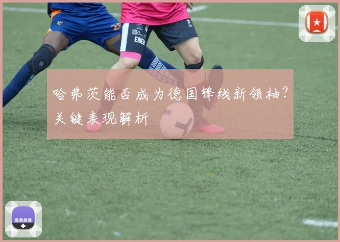 哈弗茨能否成为德国锋线新领袖？关键表现解析