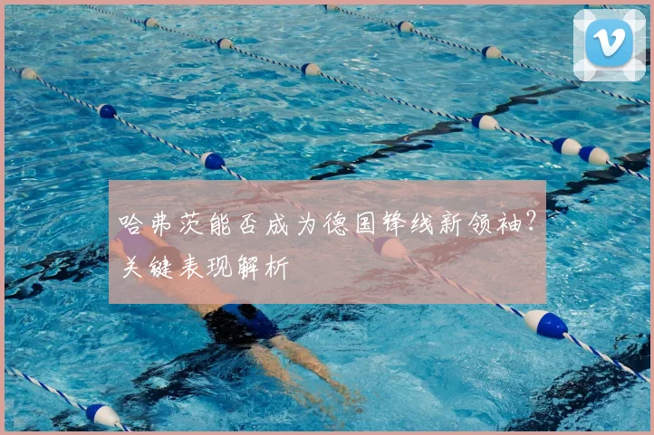 哈弗茨能否成为德国锋线新领袖?关键表现解析