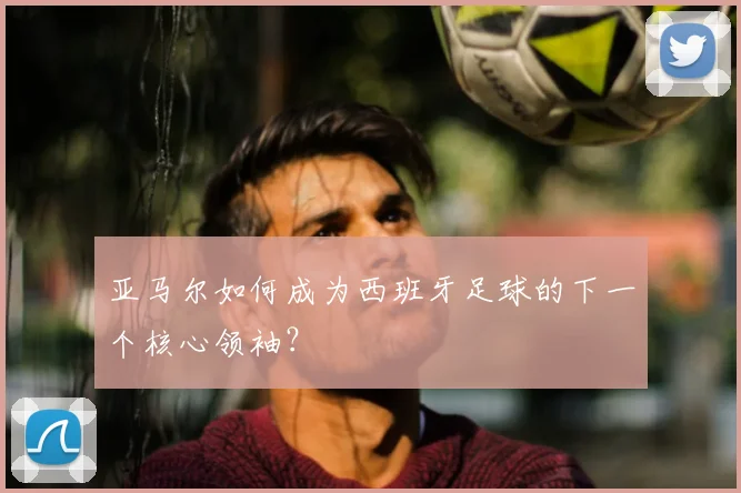 亚马尔如何成为西班牙足球的下一个核心领袖？