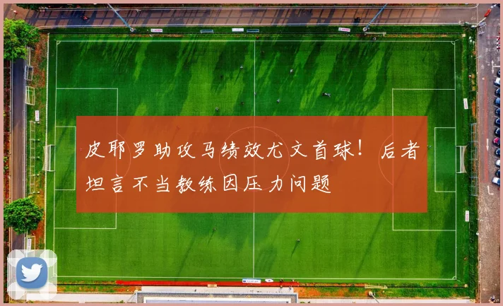 皮耶罗助攻马绩效尤文首球！后者坦言不当教练因压力问题
